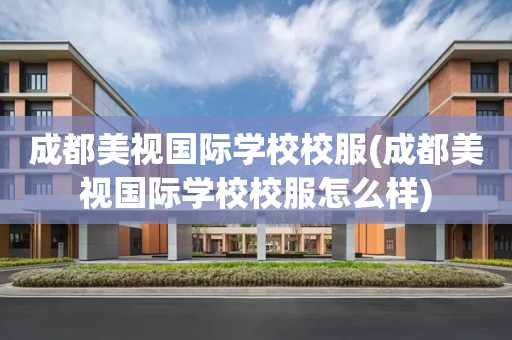 成都美视国际学校校服(成都美视国际学校校服怎么样)