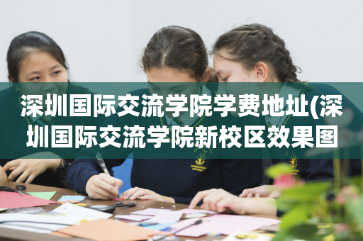 深圳国际交流学院学费地址(深圳国际交流学院新校区效果图)