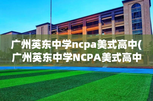 广州英东中学ncpa美式高中(广州英东中学NCPA美式高中和初中是分开的吗)