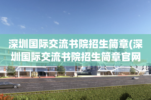 深圳国际交流书院招生简章(深圳国际交流书院招生简章官网)