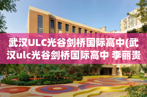 武汉ULC光谷剑桥国际高中(武汉ulc光谷剑桥国际高中 李丽贵)