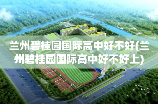 兰州碧桂园国际高中好不好(兰州碧桂园国际高中好不好上)