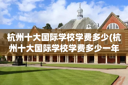 杭州十大国际学校学费多少(杭州十大国际学校学费多少一年)