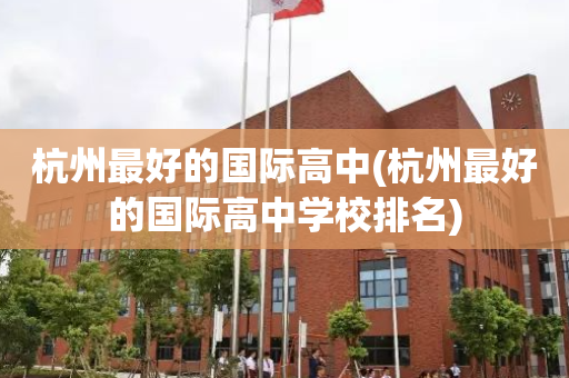 杭州最好的国际高中(杭州最好的国际高中学校排名)