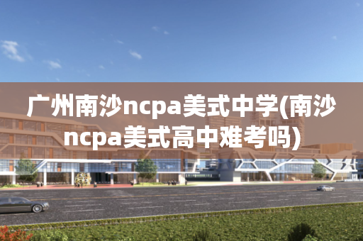 广州南沙ncpa美式中学(南沙ncpa美式高中难考吗)