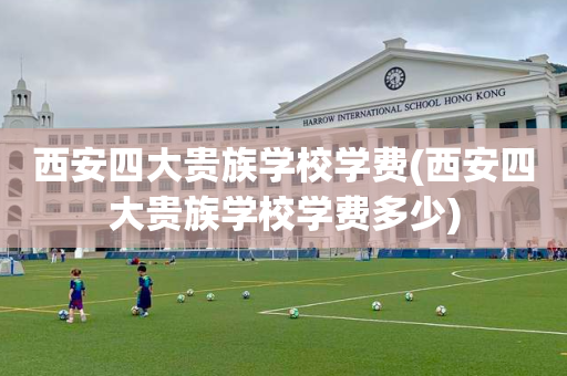 西安四大贵族学校学费(西安四大贵族学校学费多少)