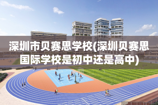 深圳市贝赛思学校(深圳贝赛思国际学校是初中还是高中)