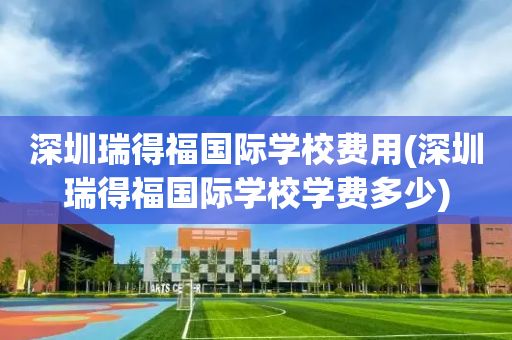 深圳瑞得福国际学校费用(深圳瑞得福国际学校学费多少)