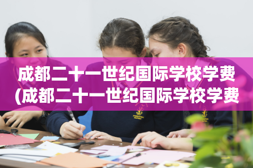 成都二十一世纪国际学校学费(成都二十一世纪国际学校学费多少)