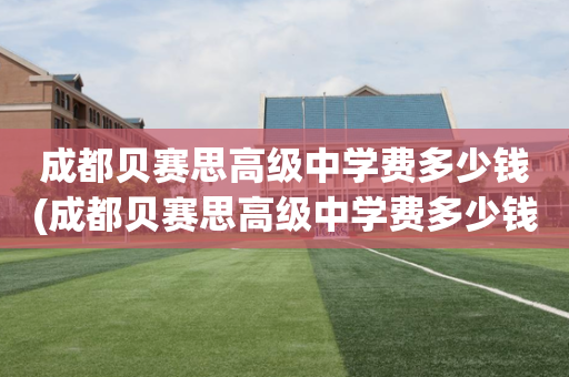 成都贝赛思高级中学费多少钱(成都贝赛思高级中学费多少钱一年)