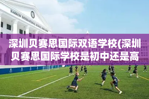 深圳贝赛思国际双语学校(深圳贝赛思国际学校是初中还是高中)
