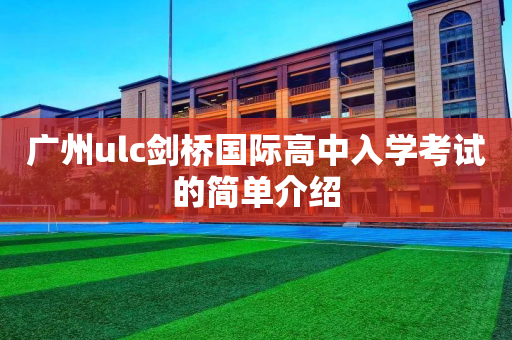 广州ulc剑桥国际高中入学考试的简单介绍