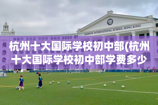 杭州十大国际学校初中部(杭州十大国际学校初中部学费多少)