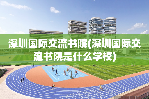深圳国际交流书院(深圳国际交流书院是什么学校)