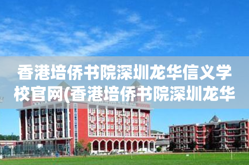 香港培侨书院深圳龙华信义学校官网(香港培侨书院深圳龙华信义学校是公立还是私立)