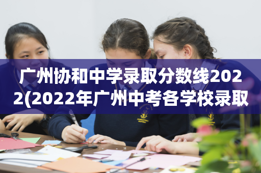 广州协和中学录取分数线2022(2022年广州中考各学校录取分数线)
