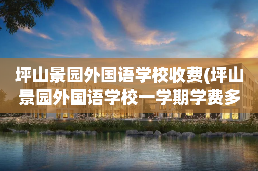 坪山景园外国语学校收费(坪山景园外国语学校一学期学费多少?)