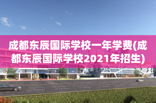 成都东辰国际学校一年学费(成都东辰国际学校2021年招生)