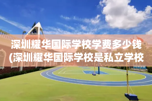 深圳耀华国际学校学费多少钱(深圳耀华国际学校是私立学校吗?)