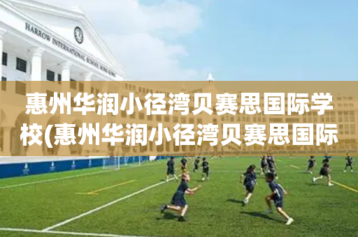 惠州华润小径湾贝赛思国际学校(惠州华润小径湾贝赛思国际学校不招中国学生吗)