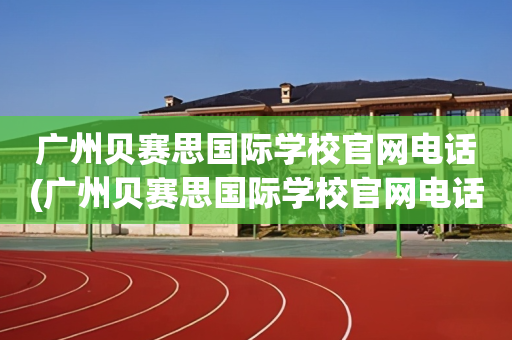 广州贝赛思国际学校官网电话(广州贝赛思国际学校官网电话是多少)