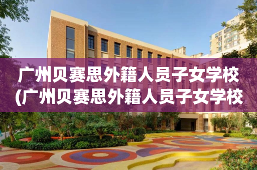 广州贝赛思外籍人员子女学校(广州贝赛思外籍人员子女学校有哪些)