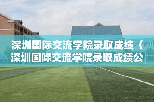 深圳国际交流学院录取成绩（深圳国际交流学院录取成绩公布）