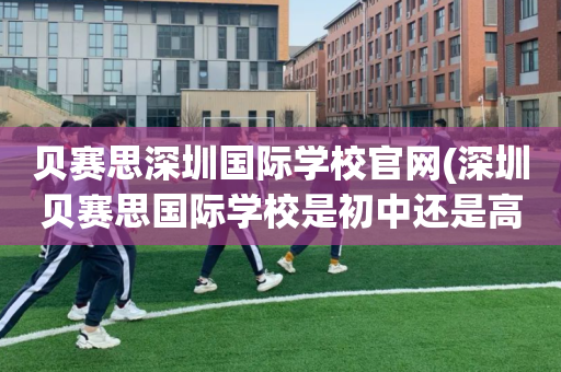 贝赛思深圳国际学校官网(深圳贝赛思国际学校是初中还是高中)