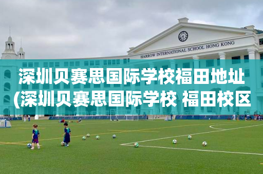 深圳贝赛思国际学校福田地址(深圳贝赛思国际学校 福田校区)