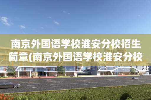 南京外国语学校淮安分校招生简章(南京外国语学校淮安分校招生简章电话号码)