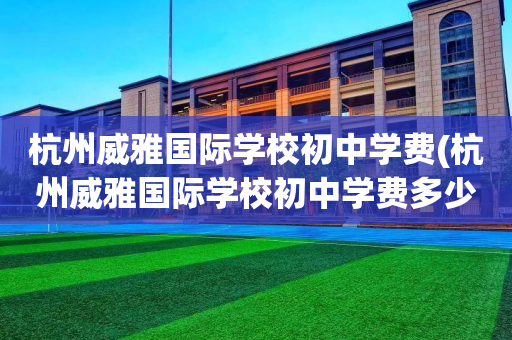 杭州威雅国际学校初中学费(杭州威雅国际学校初中学费多少钱)