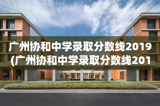 广州协和中学录取分数线2019(广州协和中学录取分数线2019级)