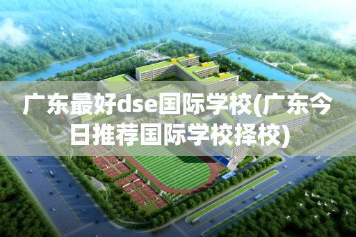 广东最好dse国际学校(广东今日推荐国际学校择校)