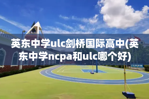 英东中学ulc剑桥国际高中(英东中学ncpa和ulc哪个好)