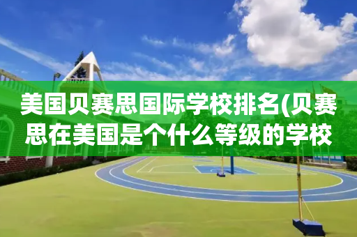 美国贝赛思国际学校排名(贝赛思在美国是个什么等级的学校)