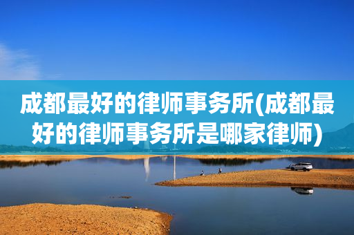 成都最好的律师事务所(成都最好的律师事务所是哪家律师)