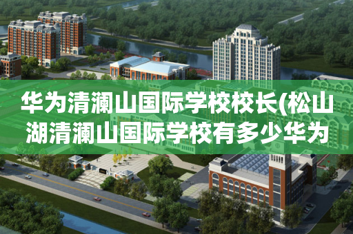 华为清澜山国际学校校长(松山湖清澜山国际学校有多少华为员工的孩子)