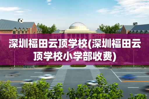 深圳福田云顶学校(深圳福田云顶学校小学部收费)
