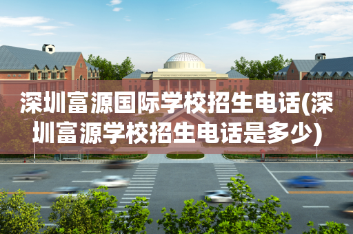 深圳富源国际学校招生电话(深圳富源学校招生电话是多少)