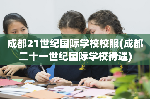 成都21世纪国际学校校服(成都二十一世纪国际学校待遇)