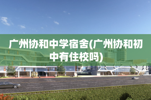 广州协和中学宿舍(广州协和初中有住校吗)
