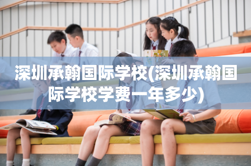 深圳承翰国际学校(深圳承翰国际学校学费一年多少)