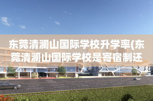 东莞清澜山国际学校升学率(东莞清澜山国际学校是寄宿制还是走读也可以)