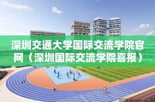 深圳交通大学国际交流学院官网（深圳国际交流学院喜报）