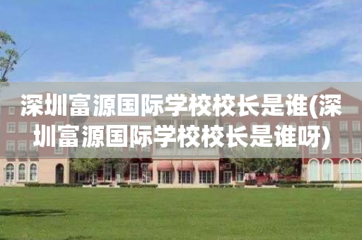 深圳富源国际学校校长是谁(深圳富源国际学校校长是谁呀)