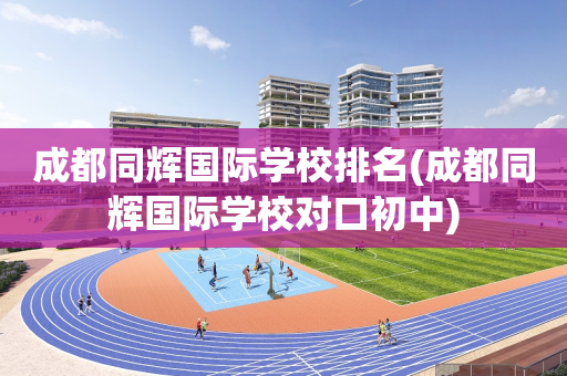 成都同辉国际学校排名(成都同辉国际学校对口初中)