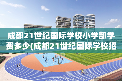成都21世纪国际学校小学部学费多少(成都21世纪国际学校招生有条件限制吗)