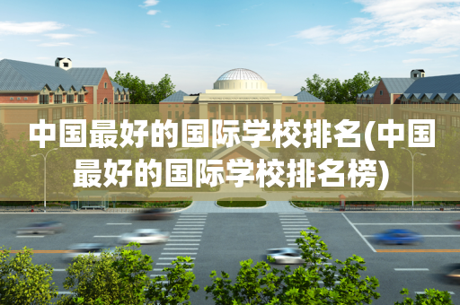 中国最好的国际学校排名(中国最好的国际学校排名榜)