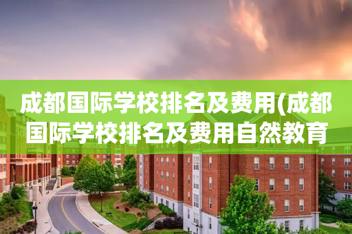 成都国际学校排名及费用(成都国际学校排名及费用自然教育)