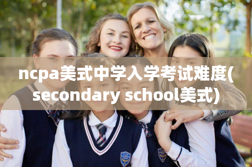ncpa美式中学入学考试难度(secondary school美式)